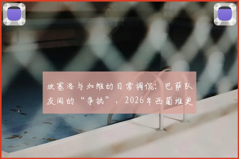 坎塞洛与加维的日常调侃:巴萨队友间的“争执”,2026年西葡谁更强?