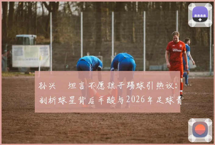 孙兴慜坦言不愿孩子踢球引热议：剖析球星背后辛酸与2026年足球青训现实困境