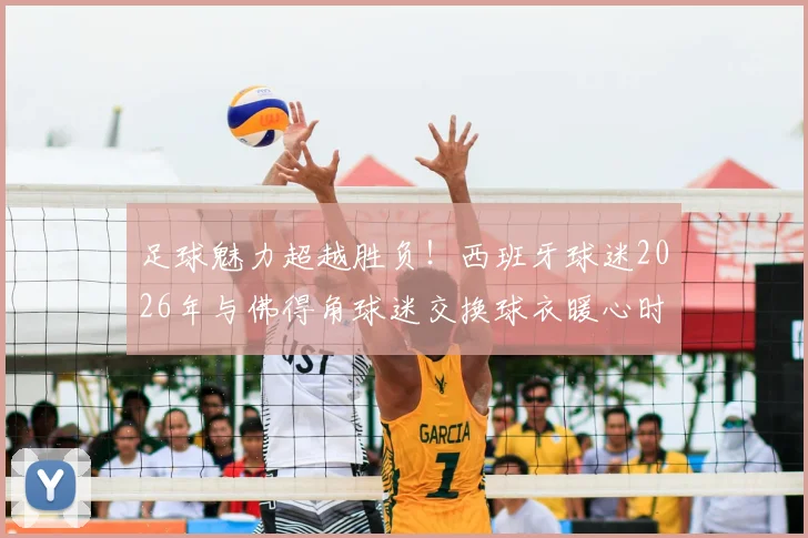 足球魅力超越胜负！西班牙球迷2026年与佛得角球迷交换球衣暖心时刻，彰显体育精神新格局