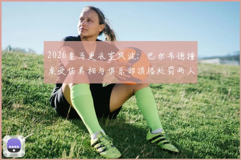 2026皇马更衣室风波：巴尔韦德撞桌受伤真相与俱乐部顶格处罚两人决定