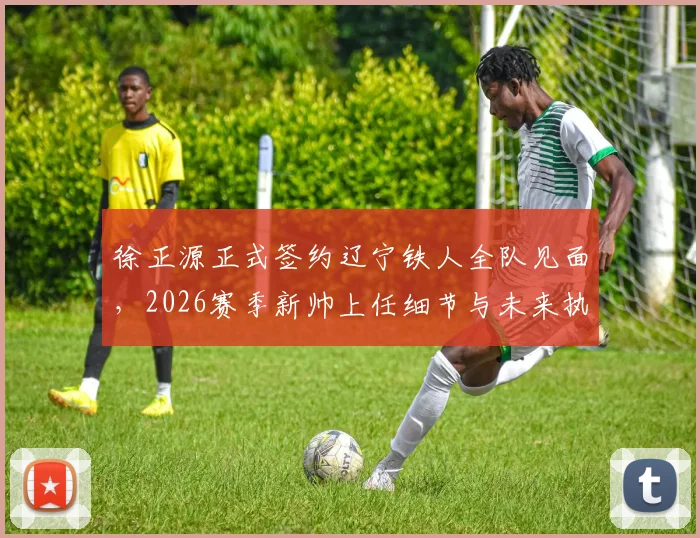 徐正源正式签约辽宁铁人全队见面，2026赛季新帅上任细节与未来执教计划解析