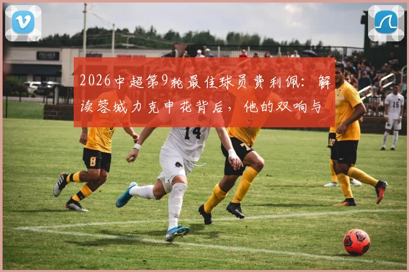 2026中超第9轮最佳球员费利佩：解读蓉城力克申花背后，他的双响与官方评选标准