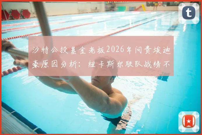 沙特公投基金老板2026年问责埃迪豪原因分析:纽卡斯尔联队战绩不佳致帅位危机,附沙特老板行程最新消息