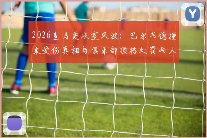 2026皇马更衣室风波：巴尔韦德撞桌受伤真相与俱乐部顶格处罚两人决定