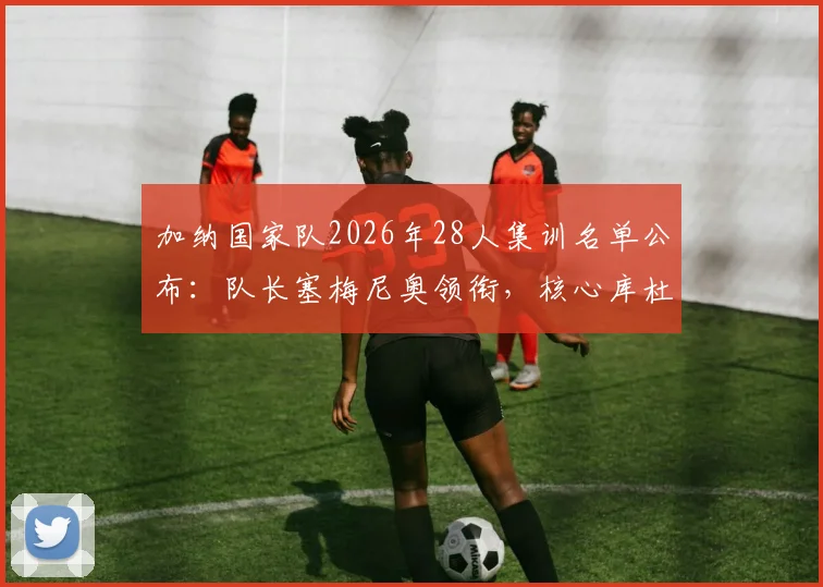 加纳国家队2026年28人集训名单公布:队长塞梅尼奥领衔,核心库杜斯意外落选原因深度分析