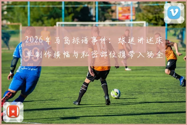2026年马岛标语事件：球迷讲述床单制作横幅与私密部位携带入场全程细节