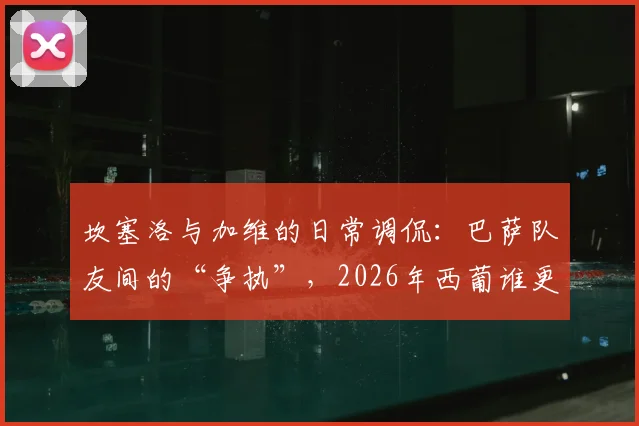 坎塞洛与加维的日常调侃：巴萨队友间的“争执”，2026年西葡谁更强？