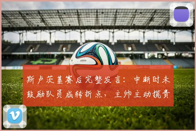 斯卢茨基赛后完整发言：中断时未鼓励队员成转折点，主帅主动揽责剖析失利原因