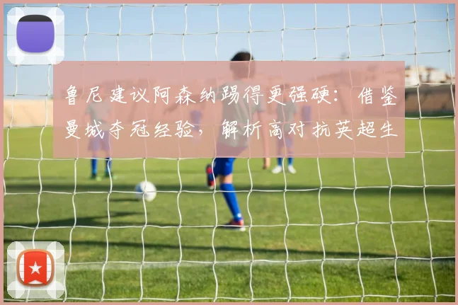 鲁尼建议阿森纳踢得更强硬:借鉴曼城夺冠经验,解析高对抗英超生存法则