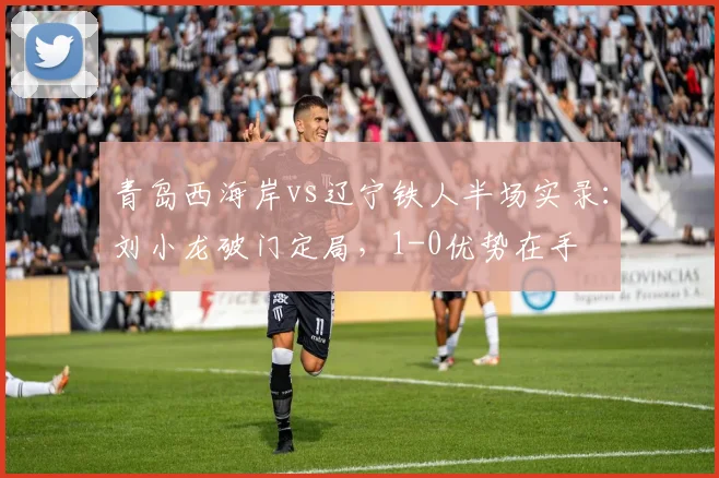 青岛西海岸vs辽宁铁人半场实录：刘小龙破门定局，1-0优势在手