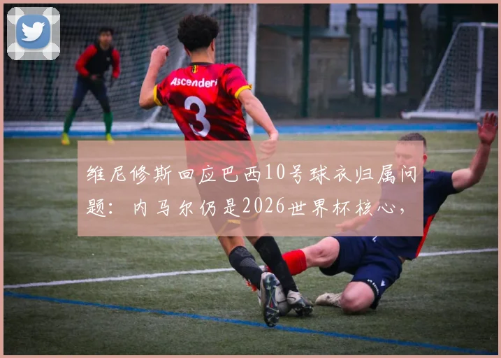 维尼修斯回应巴西10号球衣归属问题:内马尔仍是2026世界杯核心,10号球衣无争议