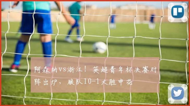 阿森纳vs浙江！英超青年杯决赛对阵出炉，狼队10-1大胜申花