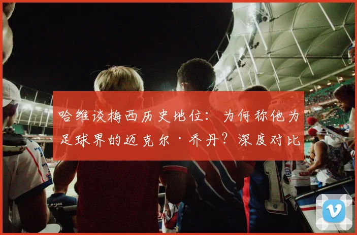哈维谈梅西历史地位:为何称他为足球界的迈克尔·乔丹?深度对比两人统治力与影响力