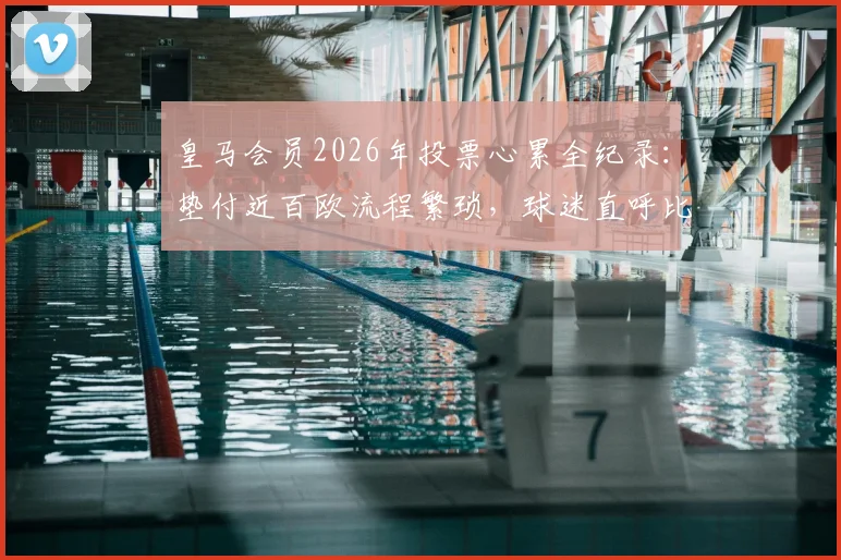 皇马会员2026年投票心累全纪录：垫付近百欧流程繁琐，球迷直呼比选首相还头疼