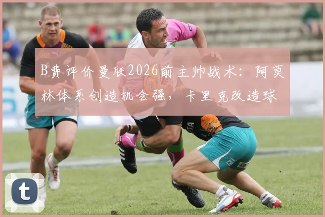 B费评价曼联2026前主帅战术:阿莫林体系创造机会强,卡里克改造球队能力更胜一筹