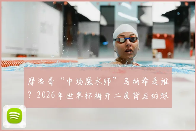 摩洛哥“中场魔术师”乌纳希是谁?2026年世界杯梅开二度背后的球探报告与精彩进球全解析