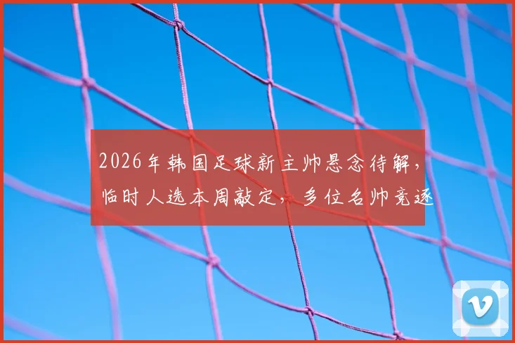 2026年韩国足球新主帅悬念待解，临时人选本周敲定，多位名帅竞逐帅位引关注