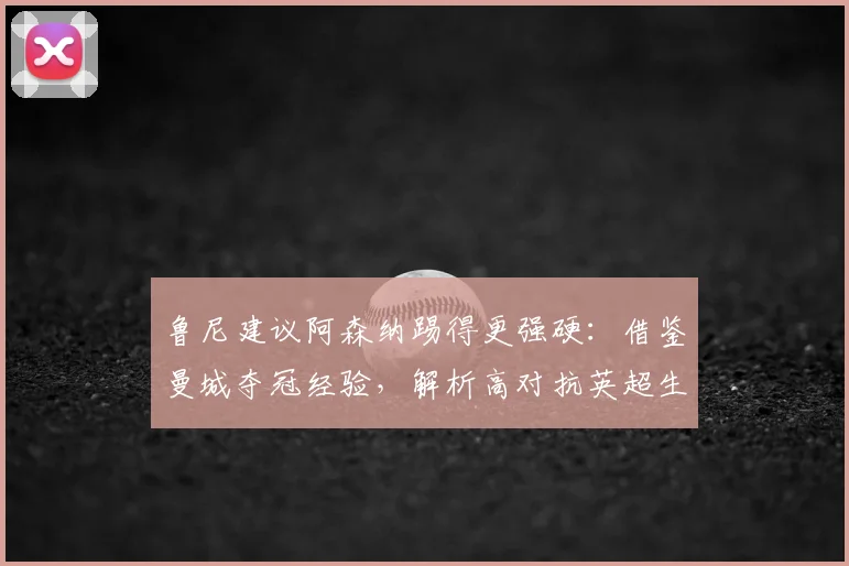 鲁尼建议阿森纳踢得更强硬：借鉴曼城夺冠经验，解析高对抗英超生存法则