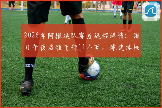 2026年阿根廷队赛后返程详情：周日午夜启程飞行11小时，球迷接机攻略与球队调整计划前瞻