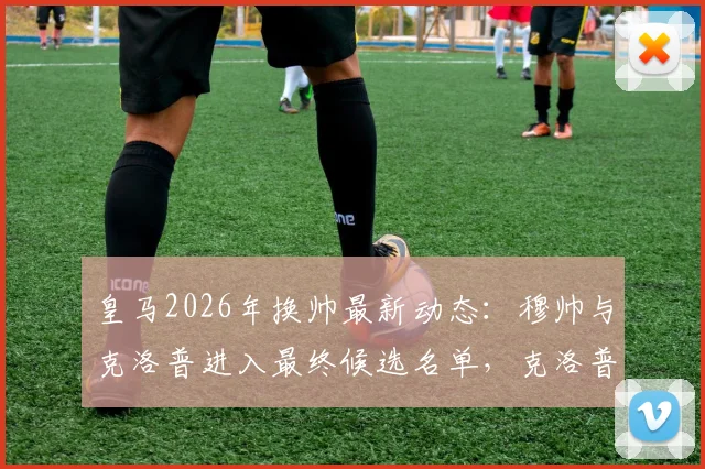 皇马2026年换帅最新动态：穆帅与克洛普进入最终候选名单，克洛普若获邀将接受挑战