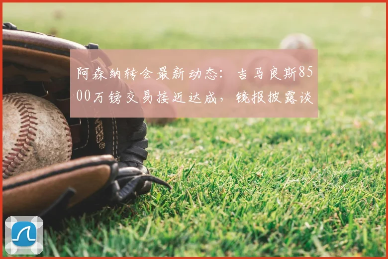 阿森纳转会最新动态：吉马良斯8500万镑交易接近达成，镜报披露谈判细节与时间线