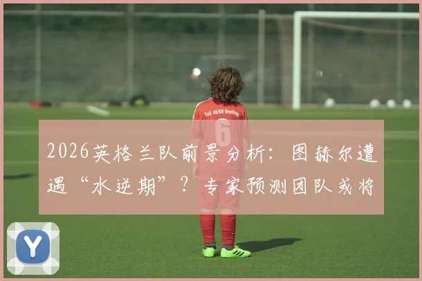 2026英格兰队前景分析：图赫尔遭遇“水逆期”？专家预测团队或将面临红牌危机