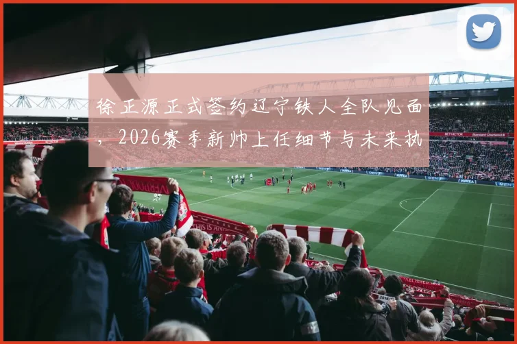 徐正源正式签约辽宁铁人全队见面，2026赛季新帅上任细节与未来执教计划解析
