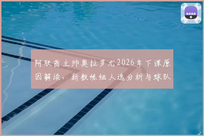 阿联酋主帅奥拉罗尤2026年下课原因解读，新教练组人选分析与球队未来前景