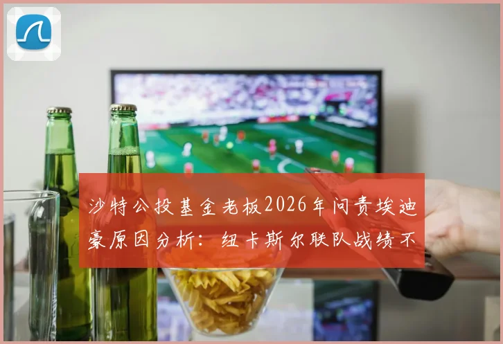 沙特公投基金老板2026年问责埃迪豪原因分析：纽卡斯尔联队战绩不佳致帅位危机，附沙特老板行程最新消息