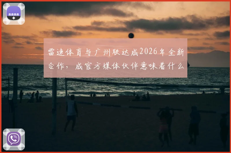 雷速体育与广州联达成2026年全新合作，成官方媒体伙伴意味着什么？