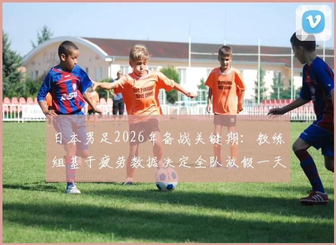 日本男足2026年备战关键期：教练组基于疲劳数据决定全队放假一天，详解顶级球队科学恢复管理流程