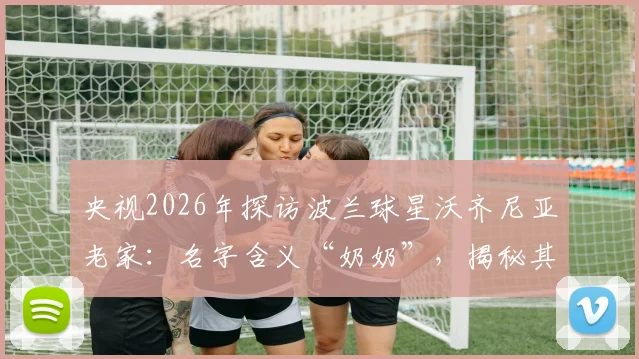 央视2026年探访波兰球星沃齐尼亚老家：名字含义“奶奶”，揭秘其儿时常受伤的足球岁月