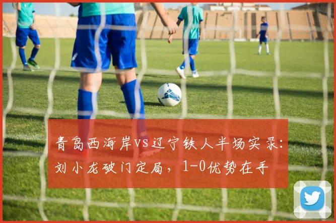 青岛西海岸vs辽宁铁人半场实录：刘小龙破门定局，1-0优势在手