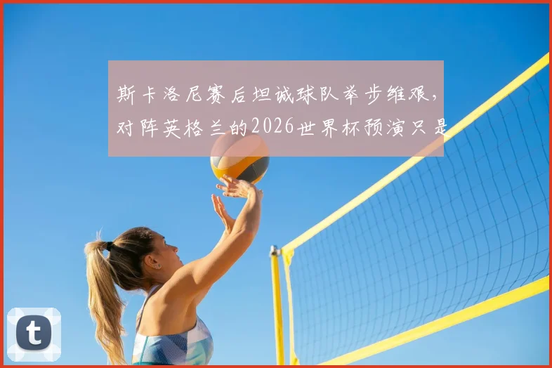 斯卡洛尼赛后坦诚球队举步维艰，对阵英格兰的2026世界杯预演只是普通一战，深度解析阿根廷战术困境