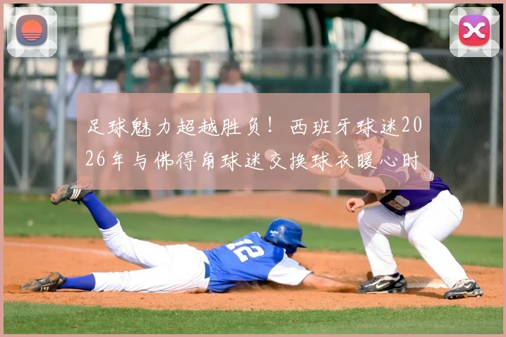 足球魅力超越胜负!西班牙球迷2026年与佛得角球迷交换球衣暖心时刻,彰显体育精神新格局