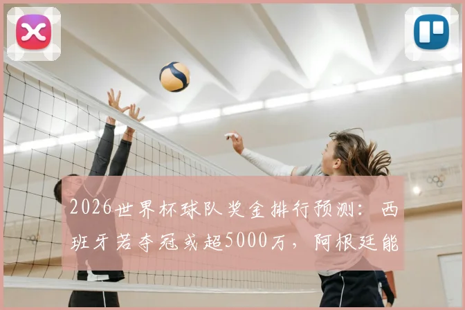 2026世界杯球队奖金排行预测：西班牙若夺冠或超5000万，阿根廷能分3300万美金吗？奖金分配方案解读