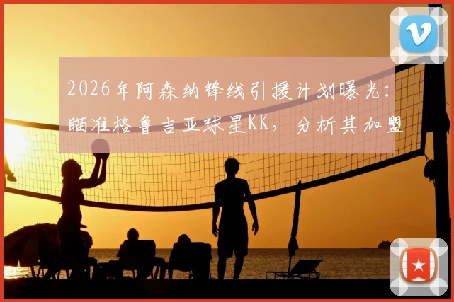 2026年阿森纳锋线引援计划曝光：瞄准格鲁吉亚球星KK，分析其加盟可能性与对枪手前场创造力的提升