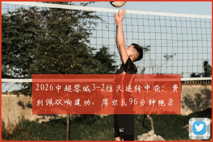 2026中超蓉城3-2惊天逆转申花：费利佩双响建功，席尔瓦96分钟绝杀视频回放与战术解析