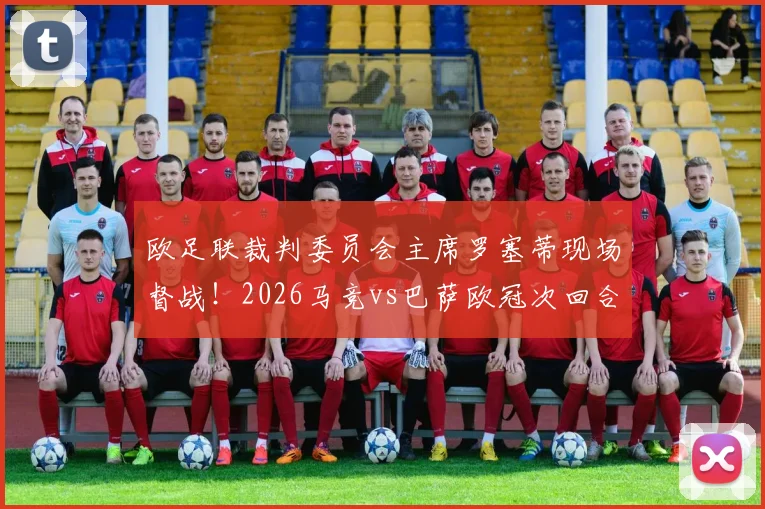 欧足联裁判委员会主席罗塞蒂现场督战！2026马竞vs巴萨欧冠次回合裁判安排解析与观赛前瞻