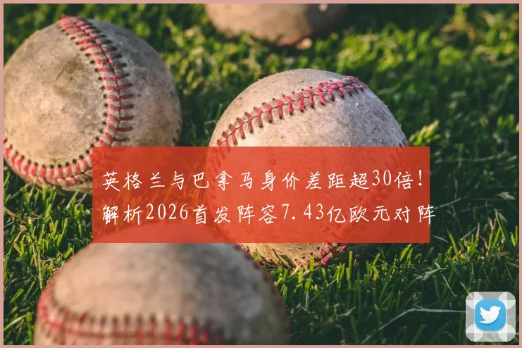 英格兰与巴拿马身价差距超30倍!解析2026首发阵容7.43亿欧元对阵2190万欧元的深层原因