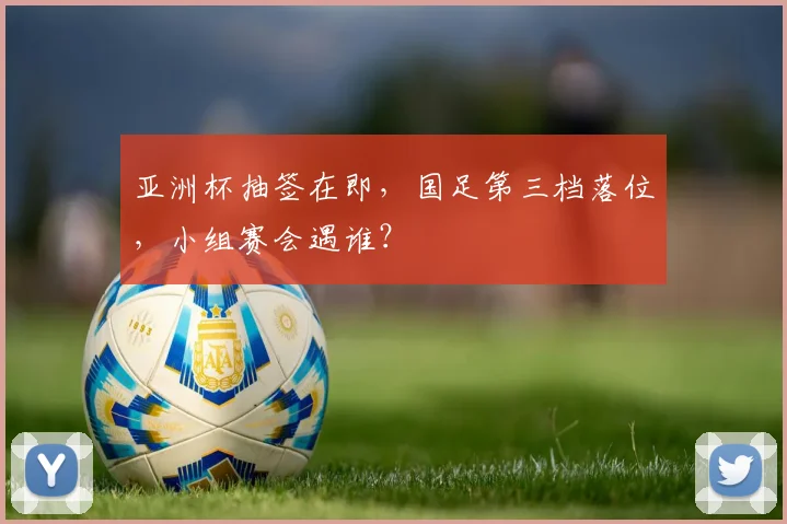 亚洲杯抽签在即,国足第三档落位,小组赛会遇谁?