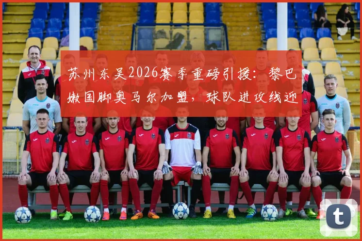 苏州东吴2026赛季重磅引援:黎巴嫩国脚奥马尔加盟,球队进攻线迎关键补强,附球迷关注焦点全解析