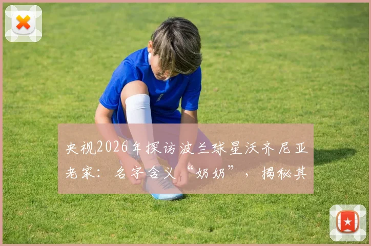 央视2026年探访波兰球星沃齐尼亚老家:名字含义“奶奶”,揭秘其儿时常受伤的足球岁月