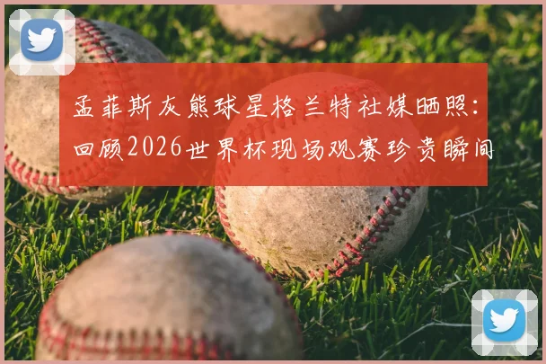 孟菲斯灰熊球星格兰特社媒晒照:回顾2026世界杯现场观赛珍贵瞬间,分享球员视角的独特体验