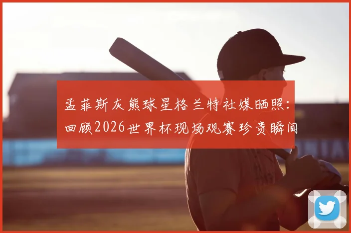 孟菲斯灰熊球星格兰特社媒晒照：回顾2026世界杯现场观赛珍贵瞬间，分享球员视角的独特体验