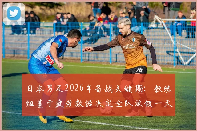 日本男足2026年备战关键期：教练组基于疲劳数据决定全队放假一天，详解顶级球队科学恢复管理流程