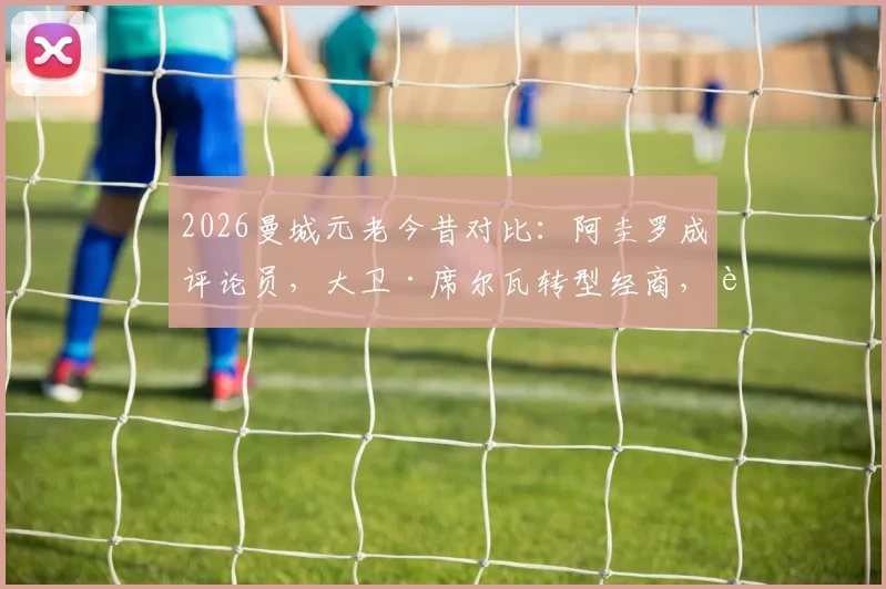 2026曼城元老今昔对比：阿圭罗成评论员，大卫·席尔瓦转型经商，这些功勋球员现状如何？