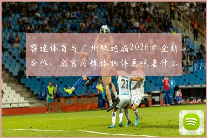 雷速体育与广州联达成2026年全新合作，成官方媒体伙伴意味着什么？