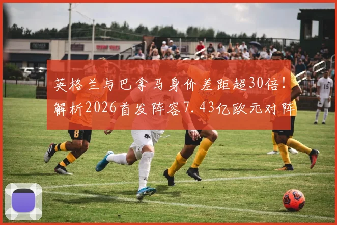 英格兰与巴拿马身价差距超30倍！解析2026首发阵容7.43亿欧元对阵2190万欧元的深层原因