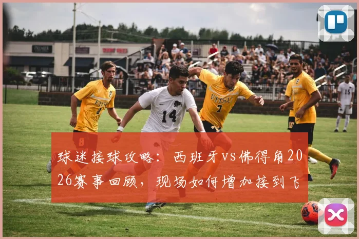 球迷接球攻略:西班牙vs佛得角2026赛事回顾,现场如何增加接到飞上看台篮球的机会?规则全解析